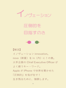 詠み人・矢嶋剛(やじまたけし)の電子書籍『いろはカルタ経営学』に収載された「い」の句、「イノヴェーション、圧倒的を目指すのさ」。句の下に解説。イノヴェーションinnovation。nova(新星)をin(内)に!の意。大手企業の Chief Executive Officerがよく使うキー・ワード。AppleがiPhoneで世界を驚かせた「圧倒的」を我が社で!生き残るために、強調します。
