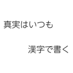 ブログ・矢嶋ストーリーnewsの「もじり　パロディ　言葉で遊ぼう」という記事のOGP画像です。 この記事では、もじり（：元の文をおもしろ、おかしく言い換える言葉遊び）を 紹介しています。恥ずかしながら、自作のもじりも記事中に。その中の作品、 『名探偵コナン』の名セリフをもじった一文をそのままOPG画像用のイラストに描きました。 白の背景にポツンと置かれた２行の短文「真実はいつも、漢字で書く」。笑えましたか。矢嶋剛・画。