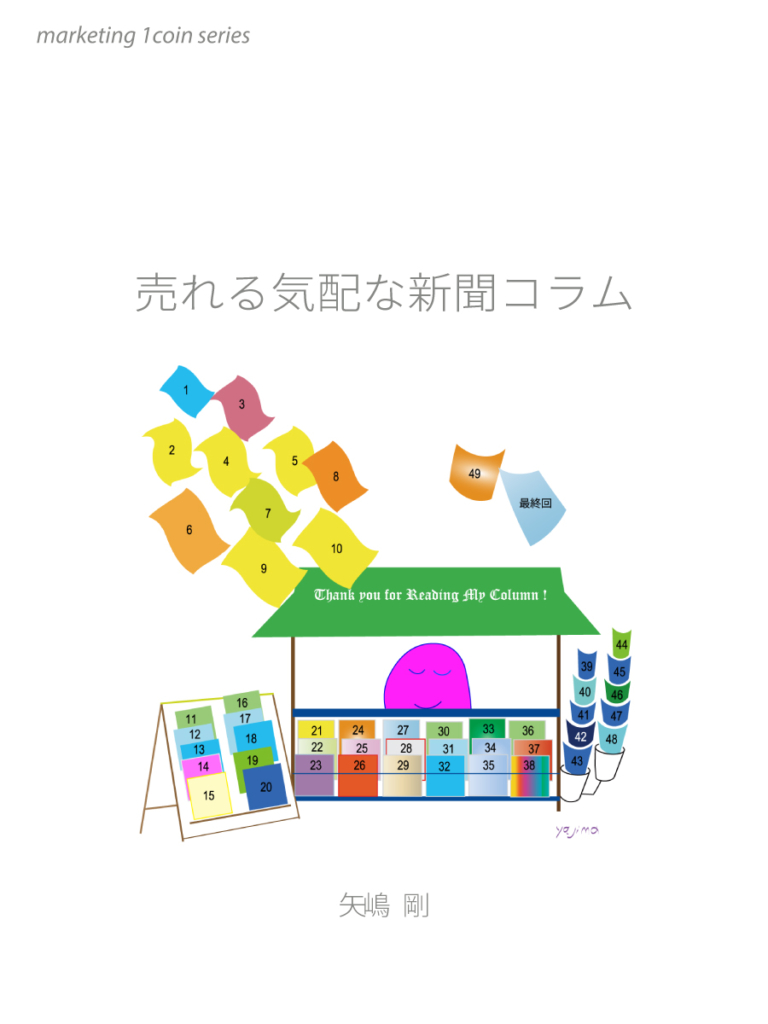 This is a reprint of the popular marketing column serialized in the evening edition of the Chunichi Shimbun from January 2000 to March 2004. From all 50 episodes, we selected 26 episodes that are still valuable in 2020. And we made one e-book. The style of writing is column. Therefore, it is a fun and soft brushstroke. What is drawn is a very everyday scene. The author, Takeshi Yajima, will discover the wonderful shops, services, and marketing tips from the perspective of consumers who have seen, heard, and experienced themselves. marketing 1coin series (9) (published by Yajima Story)